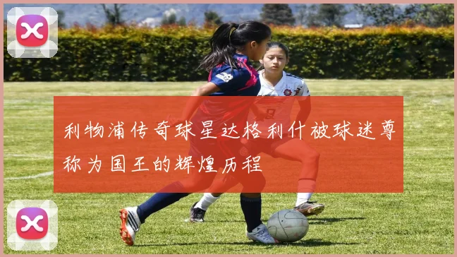 利物浦传奇球星达格利什被球迷尊称为国王的辉煌历程