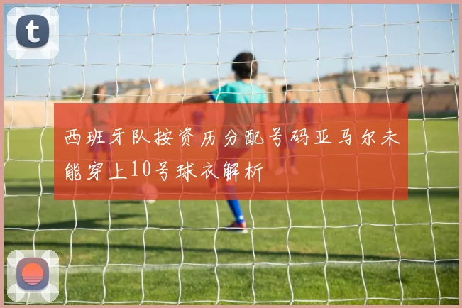 西班牙队按资历分配号码亚马尔未能穿上10号球衣解析