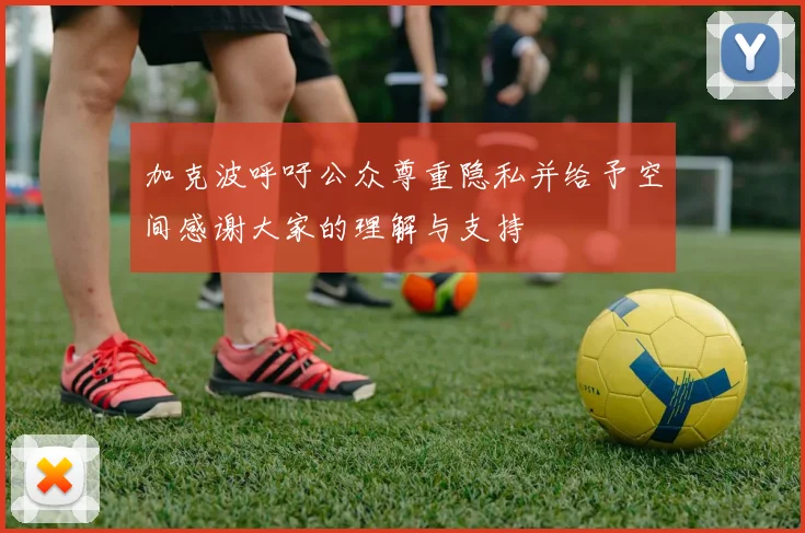 加克波呼吁公众尊重隐私并给予空间感谢大家的理解与支持