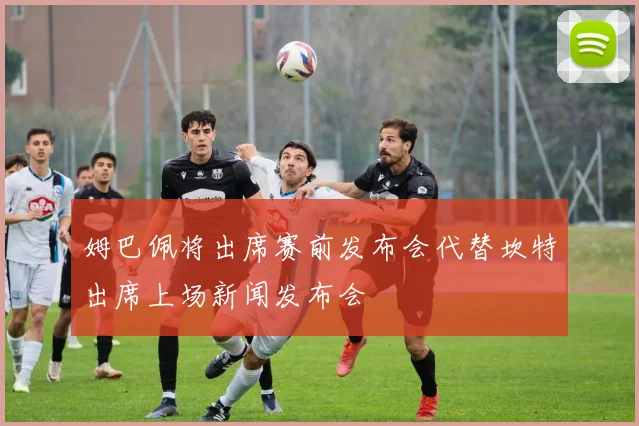 姆巴佩将出席赛前发布会代替坎特出席上场新闻发布会