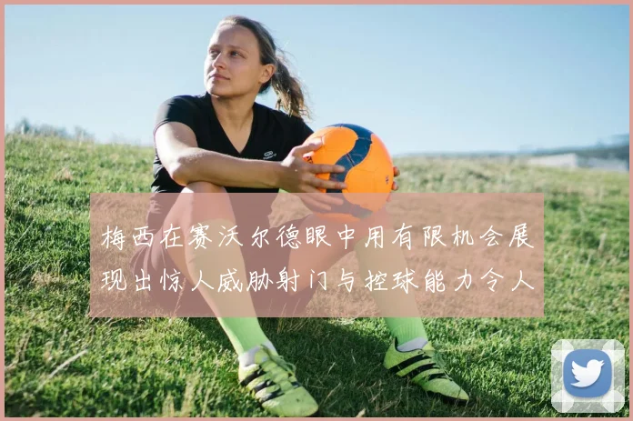 梅西在赛沃尔德眼中用有限机会展现出惊人威胁射门与控球能力令人赞叹