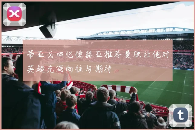 蒂亚戈回忆德赫亚推荐曼联让他对英超充满向往与期待