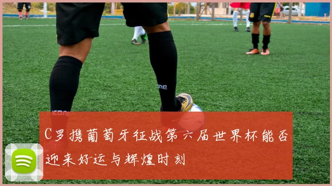 C罗携葡萄牙征战第六届世界杯能否迎来好运与辉煌时刻