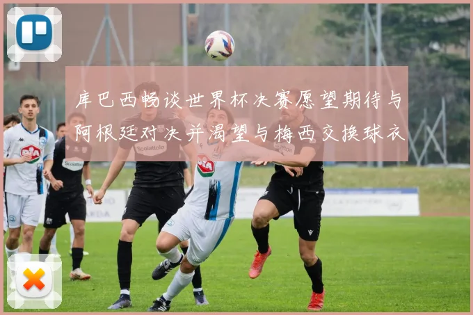 库巴西畅谈世界杯决赛愿望期待与阿根廷对决并渴望与梅西交换球衣