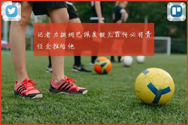 记者力挺姆巴佩度假无罪何必将责任全推给他