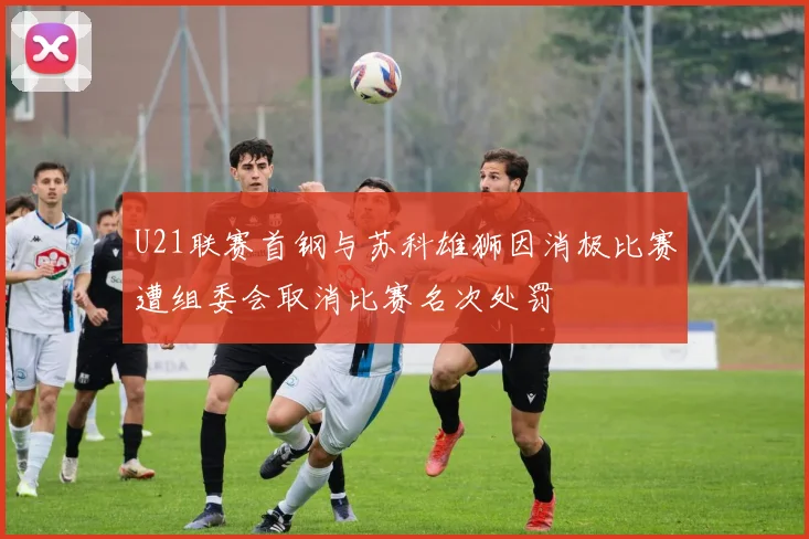 U21联赛首钢与苏科雄狮因消极比赛遭组委会取消比赛名次处罚