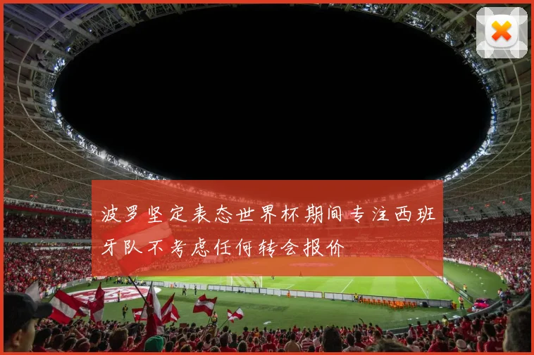 波罗坚定表态世界杯期间专注西班牙队不考虑任何转会报价