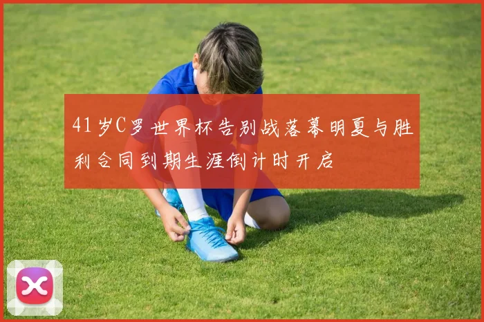 41岁C罗世界杯告别战落幕明夏与胜利合同到期生涯倒计时开启