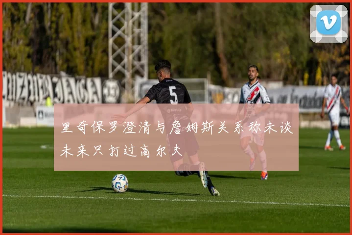 里奇保罗澄清与詹姆斯关系称未谈未来只打过高尔夫