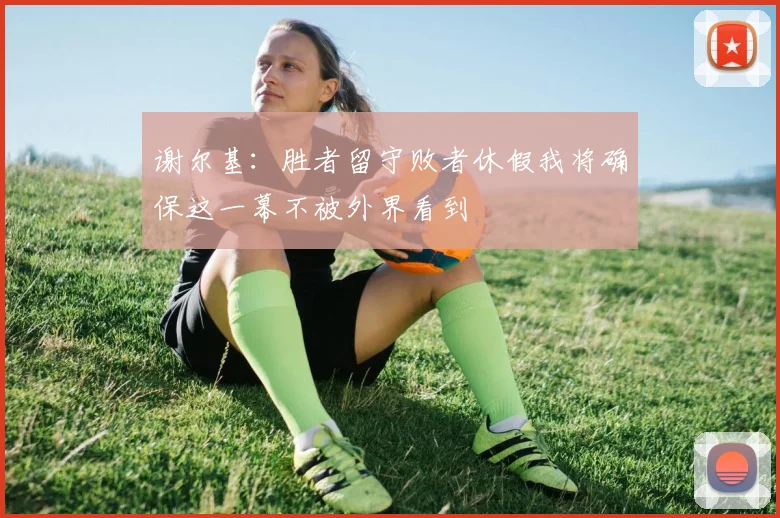 谢尔基：胜者留守败者休假我将确保这一幕不被外界看到
