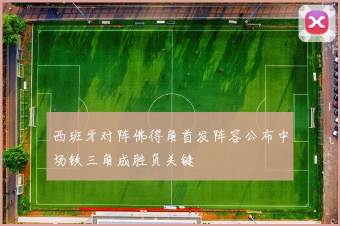 西班牙对阵佛得角首发阵容公布中场铁三角成胜负关键