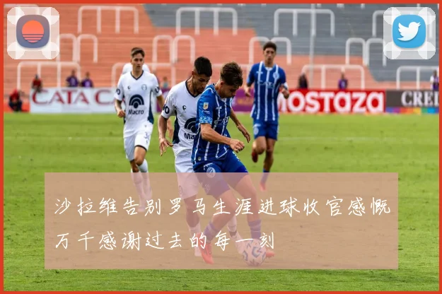 沙拉维告别罗马生涯进球收官感慨万千感谢过去的每一刻