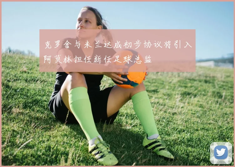 克罗舍与米兰达成初步协议将引入阿莫林担任新任足球总监