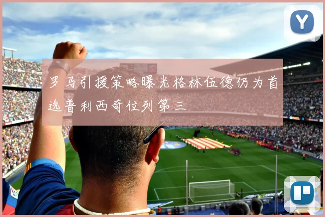 罗马引援策略曝光格林伍德仍为首选普利西奇位列第三