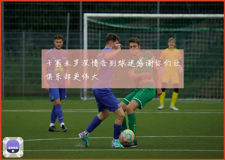 卡塞米罗深情告别球迷感谢你们让俱乐部更伟大