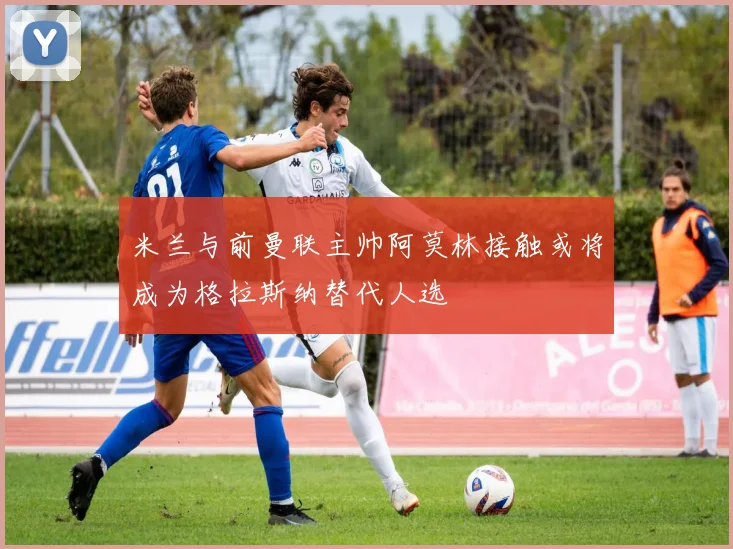 米兰与前曼联主帅阿莫林接触或将成为格拉斯纳替代人选