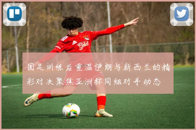 国足训练后重温伊朗与新西兰的精彩对决聚焦亚洲杯同组对手动态