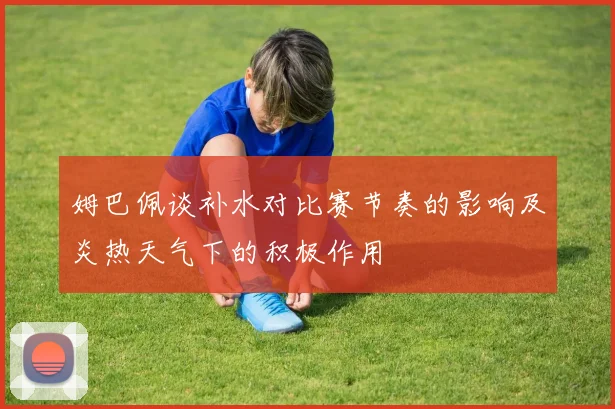 姆巴佩谈补水对比赛节奏的影响及炎热天气下的积极作用
