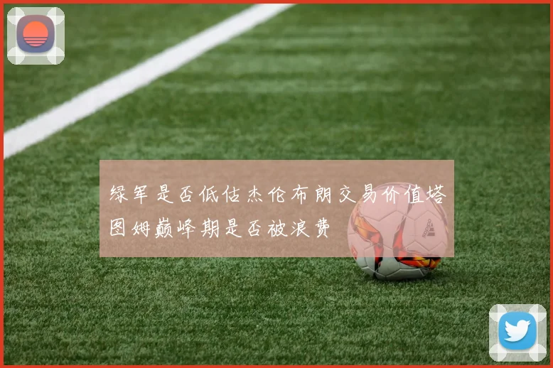 绿军是否低估杰伦布朗交易价值塔图姆巅峰期是否被浪费