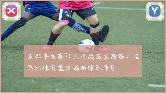东部半决赛76人对战尼克斯第二场恩比德有望出战助球队争胜