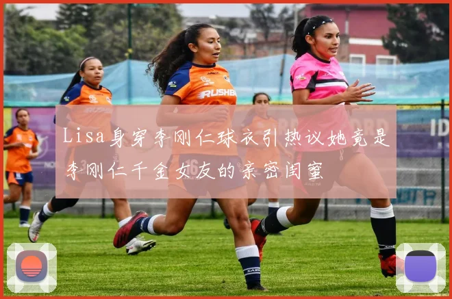 Lisa身穿李刚仁球衣引热议她竟是李刚仁千金女友的亲密闺蜜