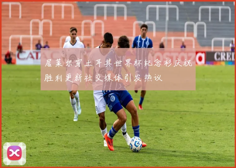 居莱尔穿土耳其世界杯纪念衫庆祝胜利更新社交媒体引发热议