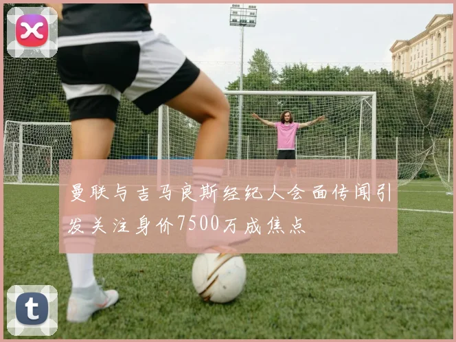 曼联与吉马良斯经纪人会面传闻引发关注身价7500万成焦点