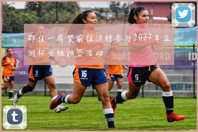 邵佳一有望前往沙特参与2027年亚洲杯分组抽签活动