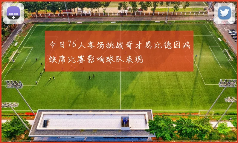 今日76人客场挑战奇才恩比德因病缺席比赛影响球队表现